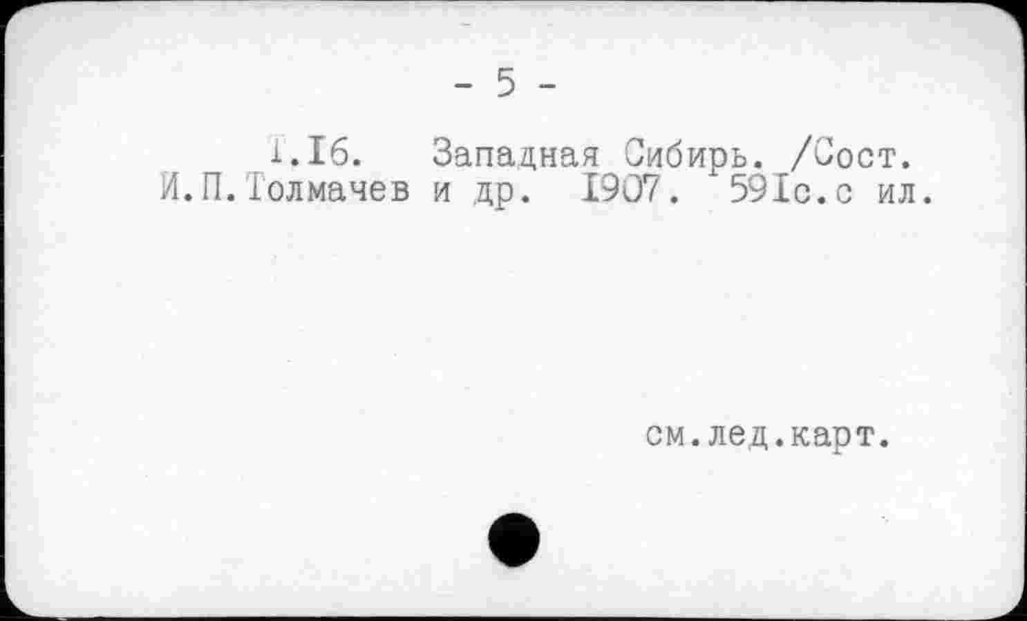 ﻿- 5 -
1.16. Западная Сибирь. /Сост. И.П.Толмачев и др. 1907. 591с.с ил.
см.лед.карт.